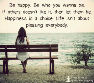 Be happy. Be who you wanna be. If others doesn't like it, then let them be. Happiness is a choice. Life isn't about pleasing everybody.