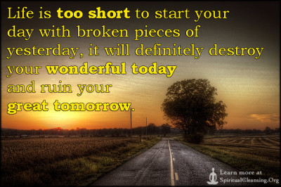 Life is too short to start your day with broken pieces of yesterday, it will definitely destroy your wonderful today and ruin your great tomorrow.