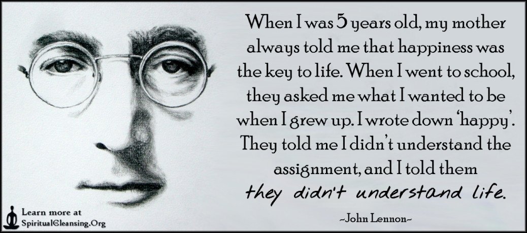 When I was 5 years old, my mother always told me that happiness was the ...