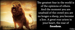 The greatest fear in the world is of the opinions of others. And the moment you are unafraid of the crowd you are no longer a sheep, you become a lion. A great roar arises in your heart, the roar of freedom.