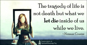 The tragedy of life is not death but what we let die inside of us while we live.