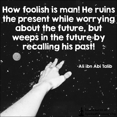 How foolish is man! He ruins the present while worrying about the future, but weeps in the future by recalling his past!