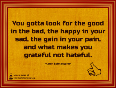 You gotta look for the good in the bad, the happy in your sad, the gain in your pain, and what makes you grateful not hateful.