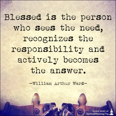 Blessed is the person who sees the need, recognizes the responsibility and actively becomes the answer.