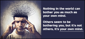 Nothing in the world can bother you as much as your own mind. Others seem to be bothering you, but it's not others, it's your own mind.