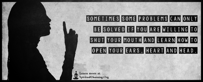 Sometimes some problems can only be solved if you are willing to shut your mouth and learn how to open your ears, heart and head.