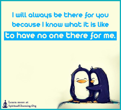 I will always be there for you because I know what it is like to have no one there for me.
