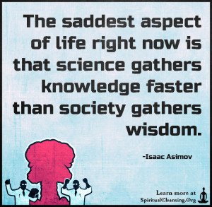 The saddest aspect of life right now is that science gathers knowledge faster than society gathers wisdom.