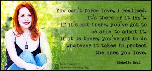 You can't force love, I realized. It's there or it isn't. If it's not there, you've got to be able to admit it. If it is there, you've got to do whatever it takes to protect the ones you love.