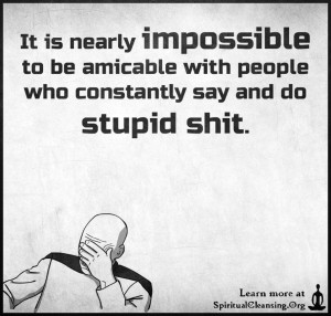 It is nearly impossible to be amicable with people who constantly say and do stupid shit.