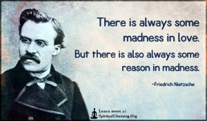 There is always some madness in love. But there is also always some reason in madness.