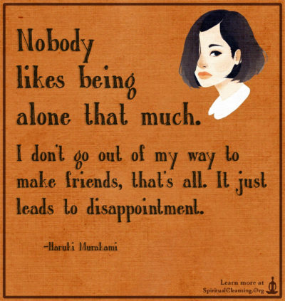 Nobody likes being alone that much. I don't go out of my way to make friends