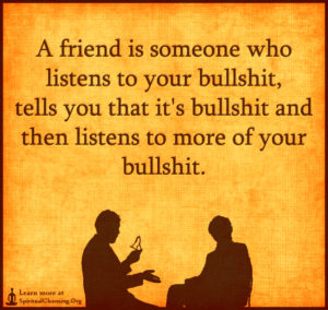 A friend is someone who listens to your bullshit, tells you that it's bullshit