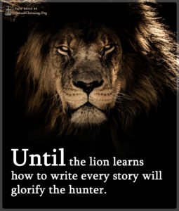 Until the lion learns how to write every story will glorify the hunter.
